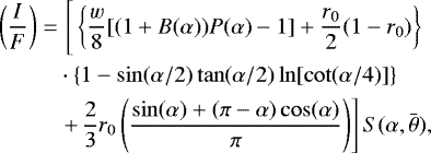 \begin{align*} \left(\frac{I}{F}\right)=&\,\left[\vphantom{\frac{\sin(\alpha)&#x002B;(\pi-\alpha)\cos(\alpha)}{\pi}}\left\{ \frac{w}{8}[(1&#x002B;B(\alpha))P(\alpha)-1]&#x002B;\frac{r_0}{2}(1-r_0) \right\} \notag\right.\\ &\cdot \left\{ 1- \sin (\alpha/2) \tan (\alpha/2)\ln [\cot (\alpha/4)] \right\} \notag\\ &\left.&#x002B;\,\frac{2}{3}r_0\left(\frac{\sin(\alpha)&#x002B;(\pi-\alpha)\cos(\alpha)}{\pi}\right) \right] S(\alpha, \bar{\theta}),\end{align*}