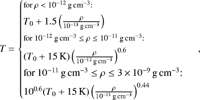 \begin{equation*} T\,{=}\,\begin{cases} \footnotesize{\text{for $\rho < 10^{-12}\,\textrm{g}\,\textrm{cm}^{-3}$:} } \\[3pt] T_0 &#x002B; 1.5 \left(\frac{\rho}{10^{-13}\,\textrm{g}\,\textrm{cm}^{-3}}\right) \\[3pt] \footnotesize{\text{for $10^{-12} \,\textrm{g}\,\textrm{cm}^{-3} \leq \rho \leq 10^{-11} \,\textrm{g}\,\textrm{cm}^{-3}$: } } \\[3pt] \left(T_0&#x002B;15 \,\textrm{K}\right) \left(\frac{\rho}{10^{-12}\,\textrm{g}\,\textrm{cm}^{-3}}\right)^{0.6} \\[3pt] {\text{for $10^{-11} \,\textrm{g}\,\textrm{cm}^{-3} \leq \rho \leq 3\,{\times}\,10^{-9} \,\textrm{g}\,\textrm{cm}^{-3}$: } } \\[3pt] 10^{0.6} (T_0 &#x002B; 15 \,\textrm{K}) \left(\frac{\rho}{10^{-11}\,\textrm{g}\,\textrm{cm}^{-3}}\right)^{0.44} \end{cases} ,\end{equation*}
