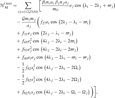 $$ \begin{aligned} \mathcal{H} _\text{ M}^{(\text{ res})}&= \sum _{ij=(12,23,34)}\Bigg [\frac{\beta _in_ia_i\,\beta _jn_ja_j}{m_0} e_j \cos \,\left(\lambda _i - 2\lambda _j + \varpi _j\right)\nonumber \\&\quad -\frac{\mathcal{G} m_im_j}{a_j}\Bigg (f_{27}e_i \cos \,\left(2\lambda _j - \lambda _i - \varpi _i\right) \nonumber \\&\quad + f_{31} e_j \cos \,\left(2\lambda _j - \lambda _i - \varpi _j\right) \nonumber \\&\quad + f_{45} e_i^2 \cos \,\left(4\lambda _j - 2\lambda _i - 2\varpi _i\right) \nonumber \\&\quad + f_{53} e_j^2 \cos \,\left(4\lambda _j - 2\lambda _i - 2\varpi _j\right) \nonumber \\&\quad + f_{49} e_ie_j \cos \,\left(4\lambda _j - 2\lambda _i - \varpi _i - \varpi _j\right) \nonumber \\&\quad - \frac{1}{2}f_{62} s_i^2 \cos \,\left(4\lambda _j - 2\lambda _i - 2\Omega _i\right) \nonumber \\&\quad - \frac{1}{2}f_{62} s_j^2 \cos \,\left(4\lambda _j - 2\lambda _i - 2\Omega _j\right) \nonumber \\&\quad + f_{62} s_is_j \cos \,\left(4\lambda _j - 2\lambda _i - \Omega _i - \Omega _j\right) \Bigg )\Bigg ], \end{aligned} $$
