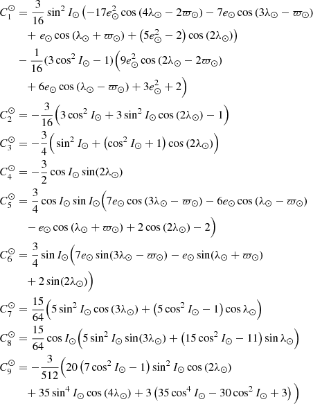 $$ \begin{aligned} \begin{aligned} C_1^\odot&= \frac{3}{16}\sin ^2I_\odot \left(-17e_\odot ^2\cos \,(4\lambda _\odot -2\varpi _\odot ) - 7e_\odot \cos \,(3\lambda _\odot -\varpi _\odot ) \right.\\&\quad + \left.e_\odot \cos \,( \lambda _\odot +\varpi _\odot ) + \left(5e_\odot ^2-2\right)\cos \,(2\lambda _\odot )\right) \\&- \frac{1}{16}(3\cos ^2I_\odot - 1)\Big (9e_\odot ^2\cos \,(2\lambda _\odot - 2\varpi _\odot ) \\&\quad + 6e_\odot \cos \,(\lambda _\odot -\varpi _\odot ) + 3e_\odot ^2 + 2\Big ) \\ C_2^\odot&= - \frac{3}{16}\Big (3\cos ^2I_\odot + 3\sin ^2I_\odot \cos \,(2\lambda _\odot ) - 1\Big ) \\ C_3^\odot&= - \frac{3}{4}\Big (\sin ^2I_\odot +\left(\cos ^2I_\odot + 1\right)\cos \,(2\lambda _\odot )\Big ) \\ C_4^\odot&= - \frac{3}{2}\cos I_\odot \sin (2\lambda _\odot ) \\ C_5^\odot&= \frac{3}{4}\cos I_\odot \sin I_\odot \Big (7e_\odot \cos \,(3\lambda _\odot -\varpi _\odot ) - 6e_\odot \cos \,(\lambda _\odot -\varpi _\odot ) \\&\quad - e_\odot \cos \,(\lambda _\odot +\varpi _\odot ) + 2\cos \,(2\lambda _\odot ) - 2\Big ) \\ C_6^\odot&= \frac{3}{4}\sin I_\odot \Big (7e_\odot \sin (3\lambda _\odot -\varpi _\odot ) - e_\odot \sin (\lambda _\odot +\varpi _\odot ) \\&\quad + 2\sin (2\lambda _\odot )\Big ) \\ C_7^\odot&= \frac{15}{64}\Big (5\sin ^2I_\odot \cos \,(3\lambda _\odot ) + \left(5\cos ^2I_\odot - 1\right)\cos \lambda _\odot \Big ) \\ C_8^\odot&= \frac{15}{64}\cos I_\odot \Big (5\sin ^2I_\odot \sin (3\lambda _\odot ) + \left(15\cos ^2I_\odot - 11\right)\sin \lambda _\odot \Big ) \\ C_9^\odot&= -\frac{3}{512}\Big (20\left(7\cos ^2I_\odot - 1\right)\sin ^2I_\odot \cos \,(2\lambda _\odot ) \\&\quad + 35\sin ^4I_\odot \cos \,(4\lambda _\odot ) + 3\left(35\cos ^4I_\odot - 30\cos ^2I_\odot + 3\right)\Big ) \\ \end{aligned} \end{aligned} $$