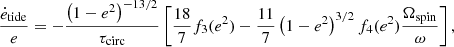 $$ \begin{aligned} \frac{\dot{e}_{\rm tide}}{e} = - \frac{\left( 1 - e^2 \right)^{-13/2}}{\tau _{\rm circ}} \left[ \frac{18}{7} f_3(e^2) - \frac{11}{7} \left( 1 - e^2 \right)^{3/2} f_4(e^2) \frac{\Omega _{\rm spin}}{\omega } \right], \end{aligned} $$