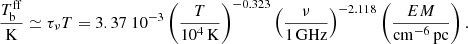 $$ \begin{aligned} {T_\mathrm{b} ^\mathrm{ff} \over \mathrm{K}} \simeq \tau _\nu T = 3.37\ 10^{-3}\left({T\over 10^4\,\mathrm{K}}\right)^{-0.323}\left({\nu \over 1\,\mathrm{GHz}}\right)^{-2.118} \left({EM \over \mathrm{cm}^{-6}\,\mathrm{pc}}\right). \end{aligned} $$