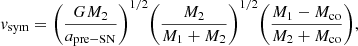 $$ \begin{aligned} { v}_{\mathrm{sym} } = \Bigg ( \frac{GM_{\mathrm{2} }}{a_{\mathrm{pre-SN} }} \Bigg )^{1/2} \Bigg ( \frac{M_{\mathrm{2} }}{M_{\mathrm{1} } + M_{\mathrm{2} }} \Bigg )^{1/2} \Bigg ( \frac{M_{\mathrm{1} } - M_{\mathrm{co} }}{M_{\mathrm{2} } + M_{\mathrm{co} }} \Bigg ), \end{aligned} $$
