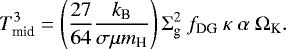 \begin{equation*} T_{\textrm{mid}}^3 = \left(\frac{27}{64} \frac{k_{\textrm{B}}}{\sigma\mu m_{\textrm{H}}}\right) \Sigma_{\textrm{g}}^2 ~f_{\textrm{DG}}~\kappa~ \alpha~ \Omega_{\textrm{K}}. \end{equation*}