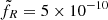 $ \tilde{f}_R = 5 \times 10^{-10} $