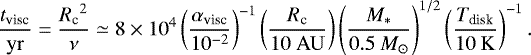 \begin{equation*} \frac{{{t_{\textrm{visc}}}}}{\mathrm{yr}} = \frac{{{R_{\textrm{c}}}}^2}{\nu} \simeq 8\times10^{4} \left(\frac{{{\alpha_{\textrm{visc}}}}}{10^{-2}}\right)^{-1} \left(\frac{{{R_{\textrm{c}}}}}{10\ \mathrm{AU}}\right)\left(\frac{M_*}{0.5 \ {M}_{\odot}} \right)^{1/2} \left(\frac{T_{\textrm{disk}}}{10\ \mathrm{K}}\right)^{-1}. \end{equation*}