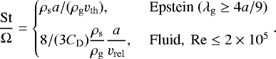 \begin{align*}\frac{{\mathrm{St}}}{{\Omega}}= \begin{cases} \displaystyle{\mdens_{\mathrm{s}}}{a}/({\rho_{\mathrm{g}}}{v_{\mathrm{th}}}),&\;\text{Epstein}\ ({\mfp_{\mathrm{g}}}\geq4{a}/9)\\[7pt] \displaystyle8/(3{C_{\mathrm{D}}})\frac{{\mdens_{\mathrm{s}}}}{{\rho_{\mathrm{g}}}}\frac{{a}}{ {v_{\mathrm{rel}}} },&\;\text{Fluid},\ {\mathrm{Re}}\leq2\times10^5\\ \end{cases} . \end{align*}