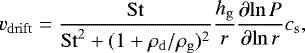 \begin{align*}{v_{\mathrm{drift}}}=\frac{{\mathrm{St}}}{{\mathrm{St}}^2&#x002B;(1&#x002B;{ \mdens_{\mathrm{d}} }/{\mdens_{\mathrm{g}}} )^2}\frac{{h_{\mathrm{g}}}}{r}{\dfrac{\partial{\ln{{P}}}}{\partial {\ln{r}}}}{c_{\mathrm{s}}}, \end{align*}