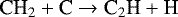 \begin{equation*}\textrm{CH}_{2} &#x002B;\textrm{C} \rightarrow {\textrm{C}}_{2}\textrm{H} &#x002B; \textrm{H} \end{equation*}