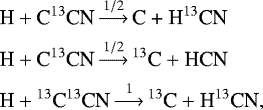 \begin{align*} \textrm{H} &&#x002B; \textrm{C}^{13}\textrm{CN} \mathop{\longrightarrow}\limits^{1/2} \textrm{C &#x002B; H}^{13}\textrm{CN}\nonumber \\ \textrm{H} &&#x002B; \textrm{C}^{13}\textrm{CN} \mathop{\longrightarrow}\limits^{1/2} {^{13}}\textrm{C} &#x002B; \textrm{HCN} \nonumber \\ \textrm{H} &&#x002B; {^{13}}\textrm{C}^{13}\textrm{CN} \mathop{\longrightarrow}\limits^1 {^{13}}\textrm{C} &#x002B; \textrm{H}^{13}\textrm{CN}, \nonumber \end{align*}