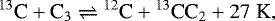 \begin{equation*}^{13}\textrm{C} &#x002B; \textrm{C}_{3} \rightleftharpoons {}^{12}\textrm{C} &#x002B; {}^{13}\textrm{CC}_{2} &#x002B; 27\hspace{0.1cm}\textrm{K}, \end{equation*}