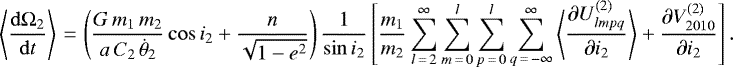 \begin{equation*}\left\langle \frac{\mathrm{d} \Omega_2}{\mathrm{d}t} \right\rangle\,{=}\,\left(\frac{G \, m_1 \, m_2 }{a \, C_2 \, \dot{\theta}_2} \cos i_2 &#x002B; \frac{n}{\sqrt{1-e^2}}\right) \frac{1}{\sin i_2} \left[\frac{m_1}{m_2} \sum_{l\,{=}\,2}^{\infty} \sum_{m\,{=}\,0}^l \sum_{p\,{=}\,0}^l \sum_{q\,{=}\,-\infty}^{\infty} \left\langle\frac{\partial U_{lmpq}^{(2)}}{\partial i_2}\right\rangle &#x002B; \frac{\partial V_{2010}^{(2)}}{\partial i_2}\right]. \end{equation*}