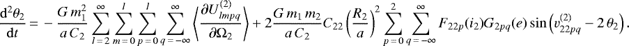 \begin{equation*}\frac{\mathrm{d}^2 \theta_2}{\mathrm{d}t}\,{=}\,- \frac{G \, m_1^2}{a \, C_2} \sum_{l\,{=}\,2}^{\infty} \sum_{m\,{=}\,0}^l \sum_{p\,{=}\,0}^l \sum_{q\,{=}\,-\infty}^{\infty} \left\langle\frac{\partial U_{lmpq}^{(2)}}{\partial \Omega_2}\right\rangle &#x002B; 2 \frac{G \, m_1 \, m_2}{a \, C_2} C_{22} \left(\frac{R_2}{a}\right)^2 \sum_{p\,{=}\,0}^2 \sum_{q\,{=}\,-\infty}^{\infty} F_{22p} (i_2) G_{2pq} (e) \sin \left(v^{(2)}_{22pq} - 2 \, \theta_{2}\right). \end{equation*}