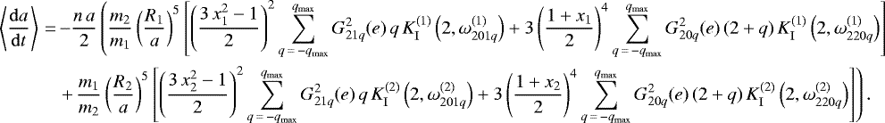 \begin{align*}\left\langle \frac{\mathrm{d}a}{\mathrm{d}t} \right\rangle\,{=}&\,{-} \frac{n \, a}{2} \left(\frac{m_2}{m_1} \left(\frac{R_1}{a}\right)^5 \left[\left(\frac{3 \, x_1^2 - 1}{2}\right)^2 \sum_{q\,{=}\,-q_{\mathrm{max}}}^{q_{\mathrm{max}}} G_{21q}^2 (e) \, q \, K_{\mathrm{I}}^{(1)} \left(2,\omega_{201q}^{(1)}\right) &#x002B; 3 \left(\frac{1 &#x002B; x_1}{2}\right)^4 \sum_{q\,{=}\,-q_{\mathrm{max}}}^{q_{\mathrm{max}}} G_{20q}^2 (e) \, (2&#x002B;q) \, K_{\mathrm{I}}^{(1)} \left(2,\omega_{220q}^{(1)}\right)\right] \right. \nonumber\\ &\left. &#x002B;\, \frac{m_1}{m_2} \left(\frac{R_2}{a}\right)^5 \left[\left(\frac{3 \, x_2^2 - 1}{2}\right)^2 \sum_{q\,{=}\,-q_{\mathrm{max}}}^{q_{\mathrm{max}}} G_{21q}^2 (e) \, q \, K_{\mathrm{I}}^{(2)} \left(2,\omega_{201q}^{(2)}\right) &#x002B; 3 \left(\frac{1 &#x002B; x_2}{2}\right)^4 \sum_{q\,{=}\,-q_{\mathrm{max}}}^{q_{\mathrm{max}}} G_{20q}^2 (e) \, (2&#x002B;q) \, K_{\mathrm{I}}^{(2)} \left(2,\omega_{220q}^{(2)}\right)\right]\right). \end{align*}