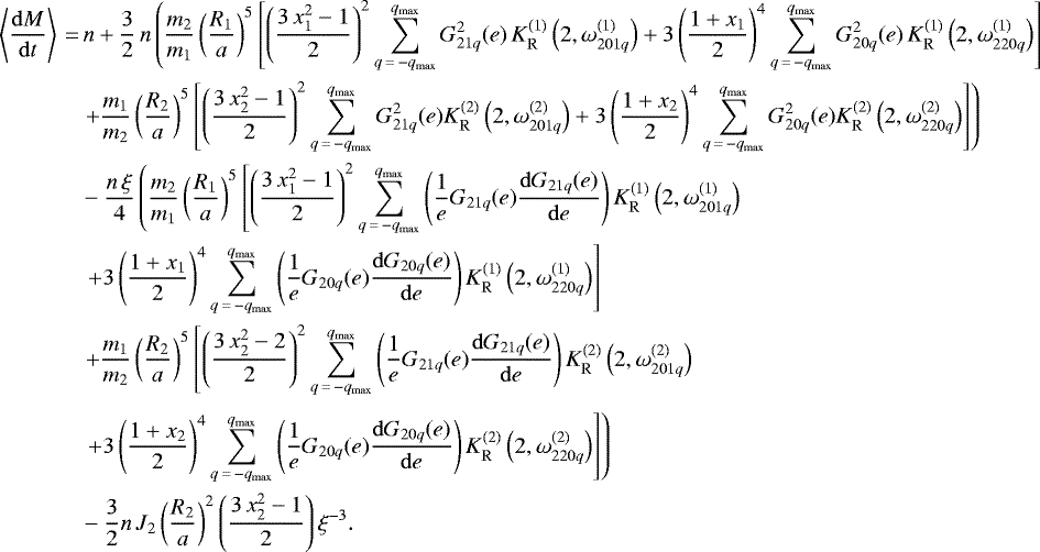 \begin{align*}\left\langle \frac{\mathrm{d}M}{\mathrm{d}t} \right\rangle \,{=}&\, n &#x002B; \frac{3}{2} \, n \left(\frac{m_2}{m_1} \left(\frac{R_1}{a}\right)^5 \left[\left(\frac{3 \, x_1^2 - 1}{2}\right)^2 \sum_{q\,{=}\,-q_{\mathrm{max}}}^{q_{\mathrm{max}}} G_{21q}^2 (e) \, K_{\mathrm{R}}^{(1)} \left(2,\omega_{201q}^{(1)}\right) &#x002B; 3 \left(\frac{1 &#x002B; x_1}{2}\right)^4 \sum_{q\,{=}\,-q_{\mathrm{max}}}^{q_{\mathrm{max}}} G_{20q}^2 (e) \, K_{\mathrm{R}}^{(1)} \left(2,\omega_{220q}^{(1)}\right)\right]\right. \nonumber\\ & \left. &#x002B; \frac{m_1}{m_2} \left(\frac{R_2}{a}\right)^5 \left[\left(\frac{3 \, x_2^2 - 1}{2}\right)^2 \sum_{q\,{=}\,-q_{\mathrm{max}}}^{q_{\mathrm{max}}} G_{21q}^2 (e) K_{\mathrm{R}}^{(2)} \left(2,\omega_{201q}^{(2)}\right) &#x002B; 3 \left(\frac{1 &#x002B; x_2}{2}\right)^4 \sum_{q\,{=}\,-q_{\mathrm{max}}}^{q_{\mathrm{max}}} G_{20q}^2 (e) K_{\mathrm{R}}^{(2)} \left(2,\omega_{220q}^{(2)}\right)\right]\right) \nonumber\\ & - \frac{n \, \xi}{4} \left(\frac{m_2}{m_1} \left(\frac{R_1}{a}\right)^5 \left[\left(\frac{3 \, x_1^2 - 1}{2}\right)^2 \sum_{q\,{=}\,-q_{\mathrm{max}}}^{q_{\mathrm{max}}} \left(\frac{1}{e} G_{21q} (e) \frac{\mathrm{d}G_{21q} (e)}{\mathrm{d}e}\right) K_{\mathrm{R}}^{(1)}\left(2,\omega_{201q}^{(1)}\right) \right. \right. \nonumber\\ & \left. \left. &#x002B; 3 \left(\frac{1 &#x002B; x_1}{2}\right)^4 \sum_{q\,{=}\,-q_{\mathrm{max}}}^{q_{\mathrm{max}}} \left(\frac{1}{e} G_{20q} (e) \frac{\mathrm{d} G_{20q} (e)}{\mathrm{d}e}\right) K_{\mathrm{R}}^{(1)} \left(2,\omega_{220q}^{(1)}\right)\right]\right. \nonumber\\ & \left. &#x002B; \frac{m_1}{m_2} \left(\frac{R_2}{a}\right)^5 \left[\left(\frac{3 \, x_2^2 - 2}{2}\right)^2 \sum_{q\,{=}\,-q_{\mathrm{max}}}^{q_{\mathrm{max}}} \left(\frac{1}{e} G_{21q} (e) \frac{\mathrm{d} G_{21q} (e)}{\mathrm{d}e}\right) K_{\mathrm{R}}^{(2)} \left(2,\omega_{201q}^{(2)}\right) \right. \right. \nonumber\\[3pt] & \left. \left. &#x002B; 3 \left(\frac{1 &#x002B; x_2}{2}\right)^4 \sum_{q\,{=}\,-q_{\mathrm{max}}}^{q_{\mathrm{max}}} \left(\frac{1}{e} G_{20q} (e) \frac{\mathrm{d}G_{20q} (e)}{\mathrm{d}e}\right) K_{\mathrm{R}}^{(2)} \left(2,\omega_{220q}^{(2)}\right)\right]\right) \nonumber\\ & - \frac{3}{2} n \, J_2 \left(\frac{R_2}{a}\right)^2 \left(\frac{3 \, x_2^2 - 1}{2}\right) \xi^{-3}. \end{align*}