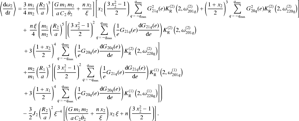 \begin{align*}\left\langle \frac{\mathrm{d}\omega_2}{\mathrm{d}t} \right\rangle \,{=}&\, \frac{3}{4} \frac{m_1}{m_2} \left(\frac{R_2}{a}\right)^5 \left[\frac{G \, m_1 \, m_2}{a \, C_2 \, \dot{\theta}_2} &#x002B; \frac{n \, x_2}{\xi}\right] \left[x_2 \left(\frac{3 \, x_2^2 - 1}{2}\right) \sum_{q\,{=}\,-q_{\mathrm{max}}}^{q_{\mathrm{max}}} G_{21q}^2 (e) K_{\mathrm{R}}^{(2)} \left(2,\omega_{201q}^{(2)}\right) &#x002B; \left(\frac{1 &#x002B; x_2}{2}\right)^3 \sum_{q\,{=}\,-q_{\mathrm{max}}}^{q_{\mathrm{max}}} G_{20q}^2 (e) K_{\mathrm{R}}^{(2)} \left(2,\omega_{220q}^{(2)}\right)\right] \nonumber\\ & &#x002B;\, \frac{n \, \xi}{4} \left(\frac{m_1}{m_2} \left(\frac{R_2}{a}\right)^5 \left[\left(\frac{3 \, x_2^2 - 1}{2}\right)^2 \sum_{q\,{=}\,-q_{\mathrm{max}}}^{q_{\mathrm{max}}} \left(\frac{1}{e} G_{21q} (e) \frac{\mathrm{d}G_{21q} (e)}{\mathrm{d}e}\right) K_{\mathrm{R}}^{(2)} \left(2,\omega_{201q}^{(2)}\right) \right. \right. \nonumber\\ & \left. \left. &#x002B;\, 3 \left(\frac{1 &#x002B; x_2}{2}\right)^4 \sum_{q\,{=}\,-q_{\mathrm{max}}}^{q_{\mathrm{max}}} \left(\frac{1}{e} G_{20q} (e) \frac{\mathrm{d}G_{20q} (e)}{\mathrm{d}e}\right) K_{\mathrm{R}}^{(2)} \left(2,\omega_{220q}^{(2)}\right)\right] \right. \nonumber\\ & \left. &#x002B; \frac{m_2}{m_1} \left(\frac{R_1}{a}\right)^5 \left[\left(\frac{3 \, x_1^2 - 1}{2}\right)^2 \sum_{q\,{=}\,-q_{\mathrm{max}}}^{q_{\mathrm{max}}} \left(\frac{1}{e} G_{21q} (e) \frac{\mathrm{d}G_{21q} (e)}{\mathrm{d}e}\right) K_{\mathrm{R}}^{(1)} \left(2,\omega_{201q}^{(1)}\right) \right. \right. \nonumber\\ & \left. \left. &#x002B;\, 3 \left(\frac{1 &#x002B; x_1}{2}\right)^4 \sum_{q\,{=}\,-q_{\mathrm{max}}}^{q_{\mathrm{max}}} \left(\frac{1}{e} G_{20q} (e) \frac{\mathrm{d}G_{20q} (e)}{\mathrm{d}e}\right) K_{\mathrm{R}}^{(1)} \left(2,\omega_{220q}^{(1)}\right)\right]\right) \nonumber\\ & - \frac{3}{2} J_2 \left(\frac{R_2}{a}\right)^2 \xi^{-4} \left[\left(\frac{G \, m_1 \, m_2}{a \, C_2 \dot{\theta}_2} &#x002B; \frac{n \, x_2}{\xi}\right) x_2 \, \xi &#x002B; n \left(\frac{3 \, x_2^2 - 1}{2}\right)\right]. \end{align*}