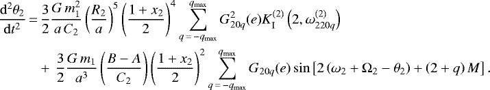 \begin{align*}\frac{\mathrm{d}^2 \theta_2}{\mathrm{d}t^2}\,{=}&\,\frac{3}{2} \frac{G \, m_1^2}{a \, C_2} \left(\frac{R_2}{a}\right)^5 \left(\frac{1 &#x002B; x_2}{2}\right)^4 \sum_{q\,{=}\,-q_{\mathrm{max}}}^{q_{\mathrm{max}}} G_{20q}^2 (e) K_{\mathrm{I}}^{(2)} \left(2,\omega_{220q}^{(2)}\right) \nonumber\\ &&#x002B;\, \frac{3}{2} \frac{G \, m_1}{a^3} \left(\frac{B-A}{C_2}\right) \left(\frac{1 &#x002B; x_2}{2}\right)^2 \sum_{q\,{=}\,-q_{\mathrm{max}}}^{q_{\mathrm{max}}} G_{20q} (e) \sin \left[2\left(\omega_2 &#x002B; \Omega_2 - \theta_2\right) &#x002B; \left(2&#x002B;q\right) M\right]. \end{align*}