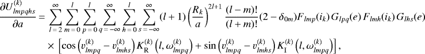 \begin{align*}\frac{\partial U_{lmpqhs}^{(k)}}{\partial a}\,{=}&\,\sum_{l\,{=}\,2}^{\infty} \sum_{m\,{=}\,0}^l \sum_{p\,{=}\,0}^l \sum_{q\,{=}\,-\infty}^{\infty} \sum_{h\,{=}\,0}^l \sum_{s\,{=}\,-\infty}^{\infty} (l&#x002B;1) \left(\frac{R_k}{a}\right)^{2l&#x002B;1} \frac{(l-m)!}{(l&#x002B;m)!} (2-\delta_{0m}) F_{lmp} (i_k) \, G_{lpq} (e) \, F_{lmh} (i_k) \, G_{lhs} (e) \nonumber\\ &\times\,\left[\cos \left(v_{lmpq}^{(k)} - v_{lmhs}^{(k)}\right) K_{\mathrm{R}}^{(k)} \left(l,\omega_{lmpq}^{(k)}\right) &#x002B; \sin \left(v_{lmpq}^{(k)} - v_{lmhs}^{(k)}\right) K_{\mathrm{I}}^{(k)} \left(l,\omega_{lmpq}^{(k)}\right) \right], \end{align*}