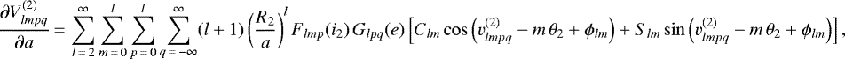 \begin{equation*}\frac{\partial V_{lmpq}^{(2)}}{\partial a}\,{=}\,\sum_{l\,{=}\,2}^{\infty} \sum_{m\,{=}\,0}^l \sum_{p\,{=}\,0}^l \sum_{q\,{=}\,-\infty}^{\infty} (l&#x002B;1) \left(\frac{R_2}{a}\right)^{l} F_{lmp} (i_2) \, G_{lpq} (e) \left[C_{lm} \cos \left(v_{lmpq}^{(2)} - m \, \theta_2 &#x002B; \phi_{lm}\right) &#x002B; S_{lm} \sin \left(v_{lmpq}^{(2)} - m \, \theta_2 &#x002B; \phi_{lm}\right)\right], \end{equation*}