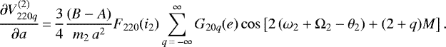 \begin{equation*}\frac{\partial V_{220q}^{(2)}}{\partial a}\,{=}\,\frac{3}{4} \frac{(B-A)}{m_2 \, a^2} F_{220} (i_2) \sum_{q\,{=}\,-\infty}^{\infty} G_{20q} (e) \cos \left[2 \left(\omega_2 &#x002B; \Omega_2 - \theta_2\right) &#x002B; (2&#x002B;q) M \right] .\end{equation*}