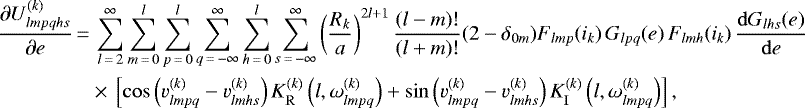 \begin{align*}\frac{\partial U_{lmpqhs}^{(k)}}{\partial e}\,{=}&\,\sum_{l\,{=}\,2}^{\infty} \sum_{m\,{=}\,0}^l \sum_{p\,{=}\,0}^l \sum_{q\,{=}\,-\infty}^{\infty} \sum_{h\,{=}\,0}^l \sum_{s\,{=}\,-\infty}^{\infty} \left(\frac{R_k}{a}\right)^{2l&#x002B;1} \frac{(l-m)!}{(l&#x002B;m)!} (2-\delta_{0m}) F_{lmp} (i_k) \, G_{lpq} (e) \, F_{lmh} (i_k) \, \frac{\mathrm{d}G_{lhs} (e)}{\mathrm{d}e} \nonumber\\ &\times\,\left[\cos \left(v_{lmpq}^{(k)} - v_{lmhs}^{(k)}\right) K_{\mathrm{R}}^{(k)} \left(l,\omega_{lmpq}^{(k)}\right) &#x002B; \sin \left(v_{lmpq}^{(k)} - v_{lmhs}^{(k)}\right) K_{\mathrm{I}}^{(k)} \left(l,\omega_{lmpq}^{(k)}\right) \right], \end{align*}