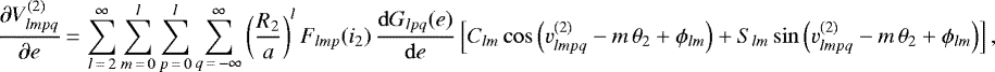 \begin{equation*}\frac{\partial V_{lmpq}^{(2)}}{\partial e}\,{=}\,\sum_{l\,{=}\,2}^{\infty} \sum_{m\,{=}\,0}^l \sum_{p\,{=}\,0}^l \sum_{q\,{=}\,-\infty}^{\infty} \left(\frac{R_2}{a}\right)^{l} F_{lmp} (i_2) \, \frac{\mathrm{d}G_{lpq} (e)}{\mathrm{d}e} \left[C_{lm} \cos \left(v_{lmpq}^{(2)} - m \, \theta_2 &#x002B; \phi_{lm}\right) &#x002B; S_{lm} \sin \left(v_{lmpq}^{(2)} - m \, \theta_2 &#x002B; \phi_{lm}\right)\right], \end{equation*}