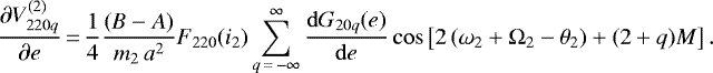 \begin{equation*}\frac{\partial V_{220q}^{(2)}}{\partial e}\,{=}\,\frac{1}{4} \frac{(B-A)}{m_2 \, a^2} F_{220} (i_2) \sum_{q\,{=}\,-\infty}^{\infty} \frac{\mathrm{d}G_{20q} (e)}{\mathrm{d}e} \cos \left[2 \left(\omega_2 &#x002B; \Omega_2 - \theta_2\right) &#x002B; (2&#x002B;q) M \right]. \end{equation*}