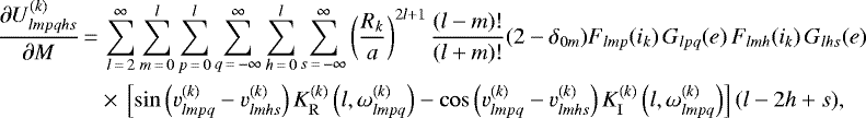 \begin{align*}\frac{\partial U_{lmpqhs}^{(k)}}{\partial M}\,{=}&\,\sum_{l\,{=}\,2}^{\infty} \sum_{m\,{=}\,0}^l \sum_{p\,{=}\,0}^l \sum_{q\,{=}\,-\infty}^{\infty} \sum_{h\,{=}\,0}^l \sum_{s\,{=}\,-\infty}^{\infty} \left(\frac{R_k}{a}\right)^{2l&#x002B;1} \frac{(l-m)!}{(l&#x002B;m)!} (2-\delta_{0m}) F_{lmp} (i_k) \, G_{lpq} (e) \, F_{lmh} (i_k) \, G_{lhs} (e) \nonumber\\ &\times\,\left[\sin \left(v_{lmpq}^{(k)} - v_{lmhs}^{(k)}\right) K_{\mathrm{R}}^{(k)} \left(l,\omega_{lmpq}^{(k)}\right) - \cos \left(v_{lmpq}^{(k)} - v_{lmhs}^{(k)}\right) K_{\mathrm{I}}^{(k)} \left(l,\omega_{lmpq}^{(k)}\right) \right] (l-2h&#x002B;s), \end{align*}
