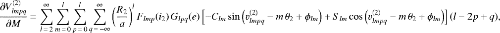 \begin{equation*}\frac{\partial V_{lmpq}^{(2)}}{\partial M}\,{=}\,\sum_{l\,{=}\,2}^{\infty} \sum_{m\,{=}\,0}^l \sum_{p\,{=}\,0}^l \sum_{q\,{=}\,-\infty}^{\infty} \left(\frac{R_2}{a}\right)^{l} F_{lmp} (i_2) \, G_{lpq} (e) \left[- C_{lm} \sin \left(v_{lmpq}^{(2)} - m \, \theta_2 &#x002B; \phi_{lm}\right) &#x002B; S_{lm} \cos \left(v_{lmpq}^{(2)} - m \, \theta_2 &#x002B; \phi_{lm}\right)\right] (l-2p&#x002B;q), \end{equation*}