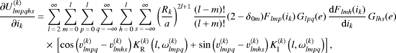 \begin{align*}\frac{\partial U_{lmpqhs}^{(k)}}{\partial i_k}\,{=}&\,\sum_{l\,{=}\,2}^{\infty} \sum_{m\,{=}\,0}^l \sum_{p\,{=}\,0}^l \sum_{q\,{=}\,-\infty}^{\infty} \sum_{h\,{=}\,0}^l \sum_{s\,{=}\,-\infty}^{\infty} \left(\frac{R_k}{a}\right)^{2l&#x002B;1} \frac{(l-m)!}{(l&#x002B;m)!} (2-\delta_{0m}) F_{lmp} (i_k) \, G_{lpq} (e) \, \frac{\mathrm{d}F_{lmh} (i_k)}{\mathrm{d}i_k} \, G_{lhs} (e) \nonumber\\ &\times\,\left[\cos \left(v_{lmpq}^{(k)} - v_{lmhs}^{(k)}\right) K_{\mathrm{R}}^{(k)} \left(l,\omega_{lmpq}^{(k)}\right) &#x002B; \sin \left(v_{lmpq}^{(k)} - v_{lmhs}^{(k)}\right) K_{\mathrm{I}}^{(k)} \left(l,\omega_{lmpq}^{(k)}\right) \right], \end{align*}