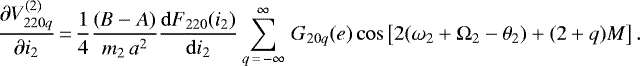 \begin{equation*}\frac{\partial V_{220q}^{(2)}}{\partial i_2}\,{=}\,\frac{1}{4} \frac{(B-A)}{m_2 \, a^2} \frac{\mathrm{d}F_{220} (i_2)}{\mathrm{d}i_2} \sum_{q\,{=}\,-\infty}^{\infty} \, G_{20q} (e) \cos \left[2(\omega_2 &#x002B; \Omega_2 - \theta_2) &#x002B; (2&#x002B;q) M\right]. \end{equation*}