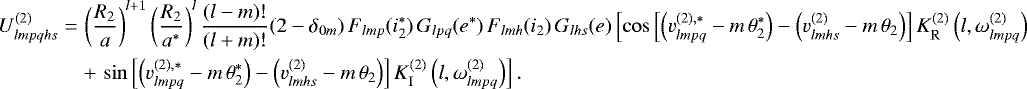 \begin{align*}U^{(2)}_{lmpqhs}=&\,\left(\frac{R_2}{a}\right)^{l&#x002B;1} \left(\frac{R_2}{a^{*}}\right)^l \frac{(l-m)!}{(l&#x002B;m)!} (2-\delta_{0m}) \, F_{lmp} (i_2^{*}) \, G_{lpq} (e^{*}) \, F_{lmh} (i_2) \, G_{lhs} (e) \left[\cos \left[ \left(v_{lmpq}^{(2),*} - m \, \theta_{2}^{*}\right) - \left(v_{lmhs}^{(2)} - m \, \theta_{2} \right) \right] K_{\mathrm{R}}^{(2)} \left(l,\omega^{(2)}_{lmpq}\right) \right. \nonumber\\ &\left. &#x002B;\, \sin \left[ \left(v_{lmpq}^{(2),*} - m \, \theta_{2}^{*}\right) - \left(v_{lmhs}^{(2)} - m \, \theta_{2} \right) \right] K_{\mathrm{I}}^{(2)} \left(l,\omega^{(2)}_{lmpq}\right) \right]. \end{align*}