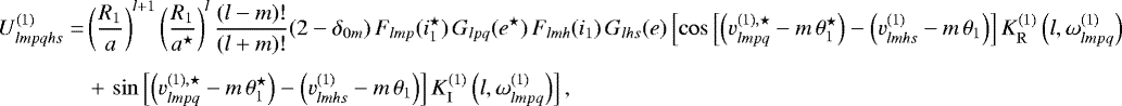 \begin{align*}U^{(1)}_{lmpqhs}=&\left(\frac{R_1}{a}\right)^{l&#x002B;1} \left(\frac{R_1}{a^{\star}}\right)^l \frac{(l-m)!}{(l&#x002B;m)!} (2-\delta_{0m}) \, F_{lmp} (i_1^{\star}) \, G_{lpq} (e^{\star}) \, F_{lmh} (i_1) \, G_{lhs} (e) \left[\cos \left[ \left(v_{lmpq}^{(1),\star} - m \, \theta_1^{\star}\right) - \left(v^{(1)}_{lmhs} - m \, \theta_1 \right) \right] K_{\mathrm{R}}^{(1)} \left(l,\omega^{(1)}_{lmpq}\right) \right. \nonumber\\[4pt] &\left. &#x002B;\, \sin \left[ \left(v_{lmpq}^{(1),\star} - m \, \theta_1^{\star}\right) - \left(v^{(1)}_{lmhs} - m \, \theta_1 \right) \right] K_{\mathrm{I}}^{(1)} \left(l,\omega^{(1)}_{lmpq}\right) \right], \end{align*}