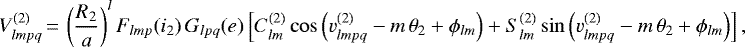 \begin{equation*}V^{(2)}_{lmpq}\,{=}\,\left(\frac{R_{2}}{a}\right)^l F_{lmp} (i_{2}) \, G_{lpq} (e) \left[C_{lm}^{(2)} \cos \left(v^{(2)}_{lmpq} - m \, \theta_{2} &#x002B; \phi_{lm} \right) &#x002B; S_{lm}^{(2)} \sin \left(v^{(2)}_{lmpq} - m \, \theta_{2} &#x002B; \phi_{lm} \right) \right], \end{equation*}