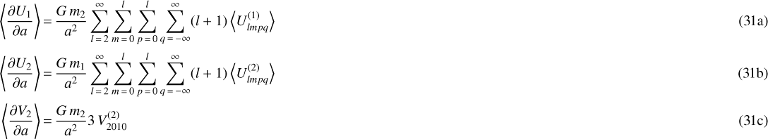 \begin{align} \left\langle \frac{\partial U_1}{\partial a} \right\rangle &\,{=}\, \frac{G \, m_2}{a^2} \sum_{l\,{=}\,2}^{\infty} \sum_{m\,{=}\,0}^l \sum_{p\,{=}\,0}^l \sum_{q\,{=}\,-\infty}^{\infty} (l&#x002B;1) \left\langle U_{lmpq}^{(1)} \right\rangle\\ \left\langle \frac{\partial U_2}{\partial a} \right\rangle &\,{=}\, \frac{G \, m_1}{a^2} \sum_{l\,{=}\,2}^{\infty} \sum_{m\,{=}\,0}^l \sum_{p\,{=}\,0}^l \sum_{q\,{=}\,-\infty}^{\infty} (l&#x002B;1) \left\langle U_{lmpq}^{(2)} \right\rangle\\ \left\langle \frac{\partial V_2}{\partial a} \right\rangle &\,{=}\, \frac{G \, m_2}{a^2} 3 \, V_{2010}^{(2)}\end{align}
