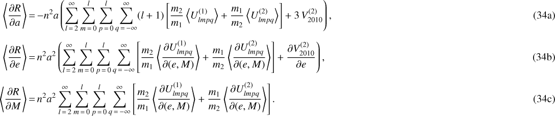 \begin{align} \left\langle \frac{\partial R}{\partial a} \right\rangle &\,{=}\, {-} n^2 a \left(\sum_{l\,{=}\,2}^{\infty} \sum_{m\,{=}\,0}^l \sum_{p\,{=}\,0}^l \sum_{q\,{=}\,-\infty}^{\infty} (l&#x002B;1) \left[ \frac{m_2}{m_1} \left\langle U_{lmpq}^{(1)} \right\rangle &#x002B; \frac{m_1}{m_2} \left\langle U_{lmpq}^{(2)} \right\rangle\right] &#x002B; 3 \, V_{2010}^{(2)} \right),\\[3pt] \left\langle \frac{\partial R}{\partial e} \right\rangle &\,{=}\, n^2 a^2 \left( \sum_{l\,{=}\,2}^{\infty} \sum_{m\,{=}\,0}^l \sum_{p\,{=}\,0}^l \sum_{q\,{=}\,-\infty}^{\infty} \left[ \frac{m_2}{m_1} \left\langle \frac{\partial U_{lmpq}^{(1)}}{\partial (e,M)}\right\rangle &#x002B; \frac{m_1}{m_2} \left\langle \frac{\partial U_{lmpq}^{(2)}}{\partial (e,M)}\right\rangle\right] &#x002B; \frac{\partial V_{2010}^{(2)}}{\partial e}\right),\\[3pt] \left\langle \frac{\partial R}{\partial M} \right\rangle &\,{=}\, n^2 a^2 \sum_{l\,{=}\,2}^{\infty} \sum_{m\,{=}\,0}^l \sum_{p\,{=}\,0}^l \sum_{q\,{=}\,-\infty}^{\infty} \left[ \frac{m_2}{m_1} \left\langle \frac{\partial U_{lmpq}^{(1)}}{\partial (e,M)}\right\rangle &#x002B; \frac{m_1}{m_2} \left\langle \frac{\partial U_{lmpq}^{(2)}}{\partial (e,M)}\right\rangle \right].\end{align}