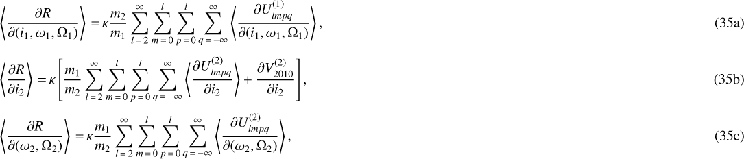 \begin{align} &\left\langle\frac{\partial R}{\partial (i_1,\omega_1,\Omega_1)}\right\rangle \,{=}\, \kappa \frac{m_2}{m_1} \sum_{l\,{=}\,2}^{\infty} \sum_{m\,{=}\,0}^l \sum_{p\,{=}\,0}^l \sum_{q\,{=}\,-\infty}^{\infty} \left\langle\frac{\partial U_{lmpq}^{(1)}}{\partial (i_1,\omega_1,\Omega_1)}\right\rangle,\\[3pt] &\left\langle\frac{\partial R}{\partial i_2}\right\rangle \,{=}\, \kappa \left[\frac{m_1}{m_2} \sum_{l\,{=}\,2}^{\infty} \sum_{m\,{=}\,0}^l \sum_{p\,{=}\,0}^l \sum_{q\,{=}\,-\infty}^{\infty} \left\langle\frac{\partial U_{lmpq}^{(2)}}{\partial i_2}\right\rangle &#x002B; \frac{\partial V_{2010}^{(2)}}{\partial i_2}\right], \\[3pt] &\left\langle\frac{\partial R}{\partial (\omega_2,\Omega_2)}\right\rangle \,{=}\, \kappa \frac{m_1}{m_2} \sum_{l\,{=}\,2}^{\infty} \sum_{m\,{=}\,0}^l \sum_{p\,{=}\,0}^l \sum_{q\,{=}\,-\infty}^{\infty} \left\langle\frac{\partial U_{lmpq}^{(2)}}{\partial (\omega_2,\Omega_2)}\right\rangle,\end{align}