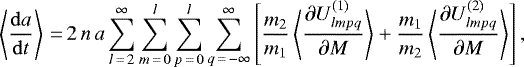\begin{equation*}\left\langle \frac{\mathrm{d}a}{\mathrm{d}t} \right\rangle\,{=}\,2 \, n \, a \sum_{l\,{=}\,2}^{\infty} \sum_{m\,{=}\,0}^l \sum_{p\,{=}\,0}^l \sum_{q\,{=}\,-\infty}^{\infty} \left[ \frac{m_2}{m_1} \left\langle \frac{\partial U_{lmpq}^{(1)}}{\partial M}\right\rangle &#x002B; \frac{m_1}{m_2} \left\langle \frac{\partial U_{lmpq}^{(2)}}{\partial M}\right\rangle \right], \end{equation*}