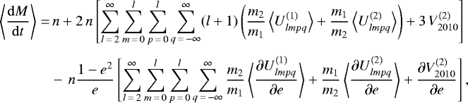 \begin{align*}\left\langle \frac{\mathrm{d} M}{\mathrm{d}t} \right\rangle=&\,n &#x002B; 2 \, n \left[\sum_{l\,{=}\,2}^{\infty} \sum_{m\,{=}\,0}^l \sum_{p\,{=}\,0}^l \sum_{q\,{=}\,-\infty}^{\infty} (l&#x002B;1) \left(\frac{m_2}{m_1} \left\langle U_{lmpq}^{(1)} \right\rangle &#x002B; \frac{m_1}{m_2} \left\langle U_{lmpq}^{(2)} \right\rangle\right) &#x002B; 3 \, V_{2010}^{(2)}\right] \nonumber\\[3pt] &-\, n \frac{1-e^2}{e} \left[\sum_{l\,{=}\,2}^{\infty} \sum_{m\,{=}\,0}^l \sum_{p\,{=}\,0}^l \sum_{q\,{=}\,-\infty}^{\infty} \frac{m_2}{m_1} \left\langle \frac{\partial U_{lmpq}^{(1)}}{\partial e}\right\rangle &#x002B; \frac{m_1}{m_2} \left\langle \frac{\partial U_{lmpq}^{(2)}}{\partial e}\right\rangle &#x002B; \frac{\partial V_{2010}^{(2)}}{\partial e}\right], \end{align*}