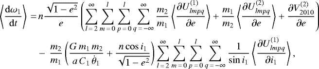 \begin{align*}\left\langle \frac{\mathrm{d} \omega_1}{\mathrm{d}t} \right\rangle\,{=}&\,n \frac{\sqrt{1-e^2}}{e} \left(\sum_{l\,{=}\,2}^{\infty} \sum_{m\,{=}\,0}^l \sum_{p\,{=}\,0}^l \sum_{q\,{=}\,-\infty}^{\infty} \frac{m_2}{m_1} \left\langle \frac{\partial U_{lmpq}^{(1)}}{\partial e}\right\rangle &#x002B; \frac{m_1}{m_2} \left\langle \frac{\partial U_{lmpq}^{(2)}}{\partial e}\right\rangle &#x002B; \frac{\partial V_{2010}^{(2)}}{\partial e} \right) \nonumber\\ &-\, \frac{m_2}{m_1} \left(\frac{G \, m_1 \, m_2}{a \, C_1 \, \dot{\theta}_1} &#x002B; \frac{n \cos i_1}{\sqrt{1-e^2}}\right) \sum_{l\,{=}\,2}^{\infty} \sum_{m\,{=}\,0}^l \sum_{p\,{=}\,0}^l \sum_{q\,{=}\,-\infty}^{\infty} \frac{1}{\sin i_1} \left\langle\frac{\partial U_{lmpq}^{(1)}}{\partial i_1}\right\rangle, \end{align*}