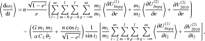 \begin{align*}\left\langle \frac{\mathrm{d} \omega_2}{\mathrm{d}t} \right\rangle\,{=}&\,n \frac{\sqrt{1-e^2}}{e} \left(\sum_{l\,{=}\,2}^{\infty} \sum_{m\,{=}\,0}^l \sum_{p\,{=}\,0}^l \sum_{q\,{=}\,-\infty}^{\infty} \frac{m_2}{m_1} \left\langle \frac{\partial U_{lmpq}^{(1)}}{\partial e}\right\rangle &#x002B; \frac{m_1}{m_2} \left\langle \frac{\partial U_{lmpq}^{(2)}}{\partial e}\right\rangle &#x002B; \frac{\partial V_{2010}^{(2)}}{\partial e} \right) \nonumber\\ &-\, \left(\frac{G \, m_1 \, m_2}{a \, C_2 \, \dot{\theta}_2} &#x002B; \frac{n \cos i_2}{\sqrt{1-e^2}}\right) \frac{1}{\sin i_2} \left[\frac{m_1}{m_2} \sum_{l\,{=}\,2}^{\infty} \sum_{m\,{=}\,0}^l \sum_{p\,{=}\,0}^l \sum_{q\,{=}\,-\infty}^{\infty} \left\langle\frac{\partial U_{lmpq}^{(1)}}{\partial i_2}\right\rangle &#x002B; \frac{\partial V_{2010}^{(2)}}{\partial i_2}\right], \end{align*}