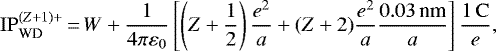 \begin{equation*}\mathrm{IP}^{(Z&#x002B;1)&#x002B;}_{\textrm{WD}} \,{=}\, W &#x002B; \frac{1}{4 \pi \varepsilon_0} \left[ \left( Z&#x002B;\frac{1}{2} \right) \frac{e^2}{a} &#x002B; (Z&#x002B;2) \frac{e^2}{a} \frac{0.03\,\text{nm}}{a} \right] \frac{1\,\mathrm{C}}{e}, \end{equation*}
