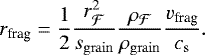 \begin{eqnarray*} r_{\textrm{frag}} = \frac{1}{2} \frac{r_{\mathcal{F}}^2}{s_{\mathrm{grain}}} \frac{\rho_{\mathcal{F}}}{\rho_{\mathrm{grain}}} \frac{v_{\textrm{frag}}}{c_{\mathrm{s}}}. \end{eqnarray*}