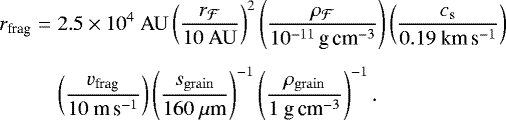 \begin{eqnarray*} r_{\textrm{frag}} &=& 2.5 \times 10^4~{\mathrm{AU}} \left(\frac{r_{\mathcal{F}}}{10~{\mathrm{AU}}}\right)^{2} \left(\frac{\rho_{\mathcal{F}}}{10^{-11}\,\textrm{g}\,\textrm{cm}^{-3}}\right) \left(\frac{c_{\mathrm{s}}}{0.19 ~\textrm{km}\,\textrm{s}^{-1}}\right) \nonumber \\[4pt] & &\left(\frac{v_{\textrm{frag}}}{10 ~\textrm{m}\,\textrm{s}^{-1}}\right) \left(\frac{s_{\mathrm{grain}}}{160~\mu{\textrm{m}}}\right)^{-1} \left(\frac{\rho_{\mathrm{grain}}}{1~\textrm{g}\,\textrm{cm}^{-3}}\right)^{-1}. \end{eqnarray*}
