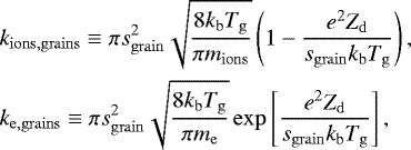\begin{align*} &k_{\mathrm{ions, grains}} \equiv \pi s_{\mathrm{grain}}^2 \sqrt{\frac{8 k_{\mathrm{b}}T_{\mathrm{g}}}{\pi m_{\mathrm{ions}}}} \left(1-\frac{e^2 Z_{\mathrm{d}}}{s_{\mathrm{grain}} k_{\mathrm{b}}T_{\mathrm{g}}}\right), \nonumber \\ &k_{\mathrm{e, grains}} \equiv \pi s_{\mathrm{grain}}^2 \sqrt{\frac{8 k_{\mathrm{b}}T_{\mathrm{g}}}{\pi m_{\mathrm{e}}}} \exp\left[\frac{e^2 Z_{\mathrm{d}}}{s_{\mathrm{grain}} k_{\mathrm{b}}T_{\mathrm{g}}}\right], \end{align*}