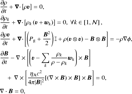 \begin{align*}&\frac{\partial \rho}{\partial t} &#x002B; {\vec{\nabla} \cdot} \left[ \rho \vec{v} \right]=0, \nonumber \\ &\frac{\partial \rho_{k} }{\partial t} &#x002B;{\vec{\nabla} \cdot} \left[ \rho_{k} \left( \vec{v} &#x002B; \vec{w}_{\textrm{k}}\right) \right] = 0, \ \forall k \in \left[1,\mathcal{N}\right], \nonumber \\ &\frac{\partial \rho \vec{v}}{\partial t} &#x002B; {\vec{\nabla} \cdot} \left[\left(P_{\mathrm{g}}&#x002B;\frac{\vec{B}^2}{2}\right) \mathbb{I} &#x002B; \rho (\vec{v}\otimes \vec{v}) -\vec{B}\otimes \vec{B} \right] =-\rho \nabla \phi, \nonumber \\ &\frac{\partial \vec{B}}{\partial t} - \nabla \times \left[\left(\vec{v}-\sum_k \frac{\rho_{k}}{\rho-\rho_{k}}\vec{w}_{\textrm{k}}\right)\times \vec{B}\right]\nonumber \\ &\quad&#x002B;\,\nabla \times \left[ \frac{\eta_{\mathrm{A}} c^2}{4 \pi |\vec{B}|^2}[(\nabla \times \vec{B}) \times \vec{B}] \times \vec{B} \right] =0,\nonumber \\ &\nabla \cdot \vec{B} =0, \end{align*}
