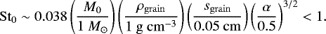 \begin{eqnarray*} \mathrm{St}_0 \sim 0.038\left(\frac{M_0}{1\ M_{\odot}}\right) \left(\frac{\rho_{\mathrm{grain}}}{1 \mathrm{\ g } \mathrm{\ cm}^{-3} }\right) \left(\frac{s_{\mathrm{grain}}}{0.05 \mathrm{\ cm}} \right) \left({\frac{\alpha}{0.5}}\right)^{3/2}<1. \end{eqnarray*}
