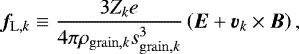 \begin{eqnarray*} \vec{f}_{\mathrm{L},k} \equiv \frac{3 Z_k e}{4 \pi \rho_{\mathrm{grain},k} s_{\mathrm{grain},k}^3} \left(\vec{E} &#x002B; \vec{v}_k \times \vec{B} \right), \end{eqnarray*}