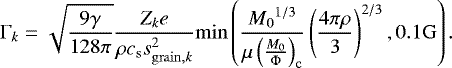 \begin{eqnarray*} \Gamma_k = \sqrt{\frac{9 \gamma}{128 \pi}} \frac{ Z_k e}{ \rho c_{\mathrm{s}} s_{\mathrm{grain},k}^2 }\mathrm{min}\left(\frac{{M_{0}}^{1/3}}{\mu \left(\frac{M_{0}}{\Phi}\right)_{\mathrm{c}}} \left(\frac{4 \pi \rho}{3}\right)^{2/3},0.1 \mathrm{G}\right). \end{eqnarray*}