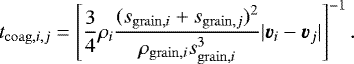 \begin{eqnarray*} t_{\mathrm{coag},i,j} = \left[\frac{3}{4} \rho_i \frac{(s_{\mathrm{grain},i}&#x002B;s_{\mathrm{grain},j})^2}{\rho_{\mathrm{grain},i}s_{\mathrm{grain},i}^3} |\vec{v}_i-\vec{v}_j| \right]^{-1}.\end{eqnarray*}